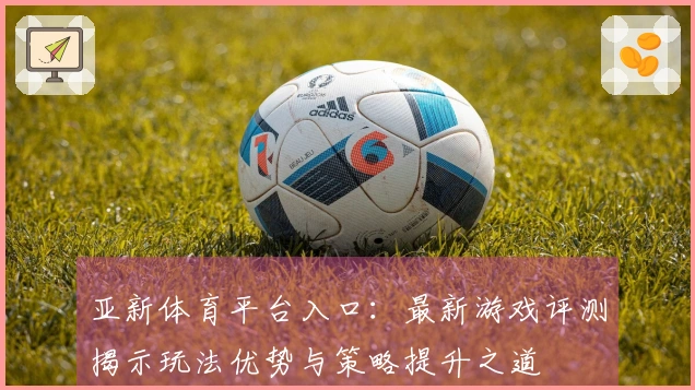 亚新体育平台入口：最新游戏评测揭示玩法优势与策略提升之道