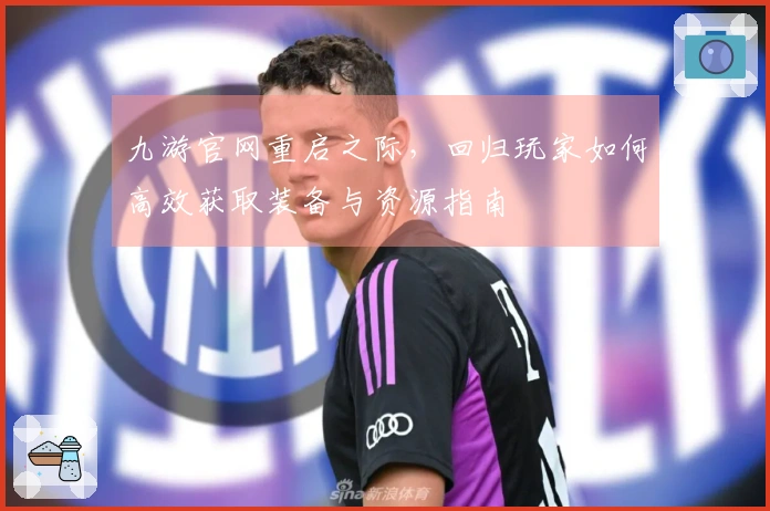 九游官网重启之际，回归玩家如何高效获取装备与资源指南