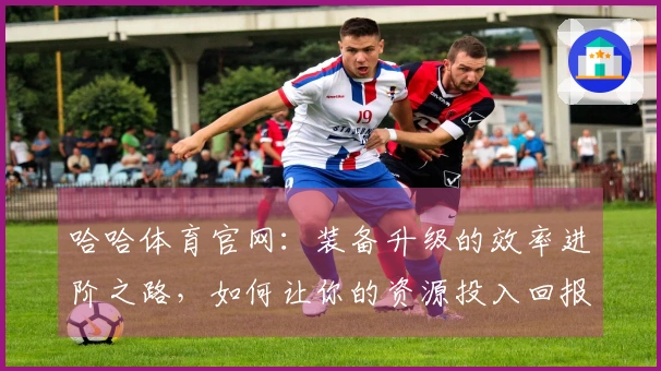 哈哈体育官网：装备升级的效率进阶之路，如何让你的资源投入回报最大化