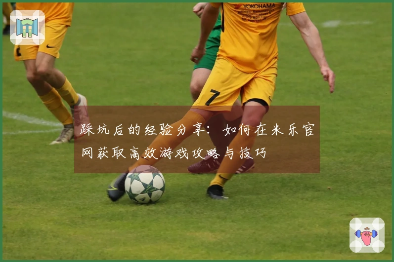踩坑后的经验分享：如何在米乐官网获取高效游戏攻略与技巧